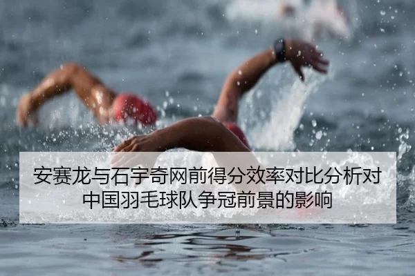 安赛龙与石宇奇网前得分效率对比分析对中国羽毛球队争冠前景的影响